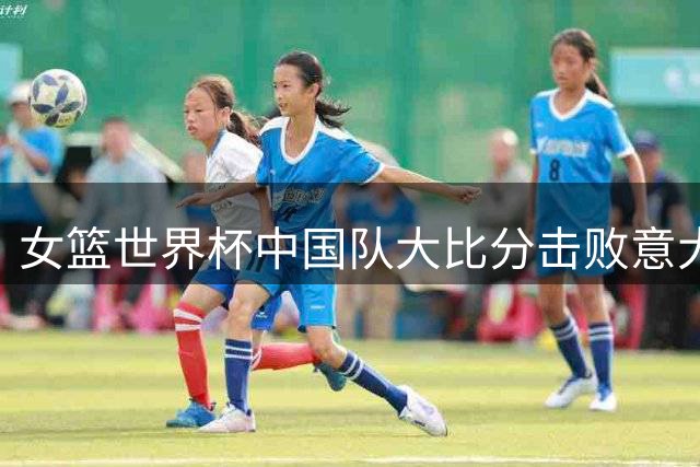 女篮世界杯中国队大比分击败意大利 淘汰赛首轮将对阵波多黎各